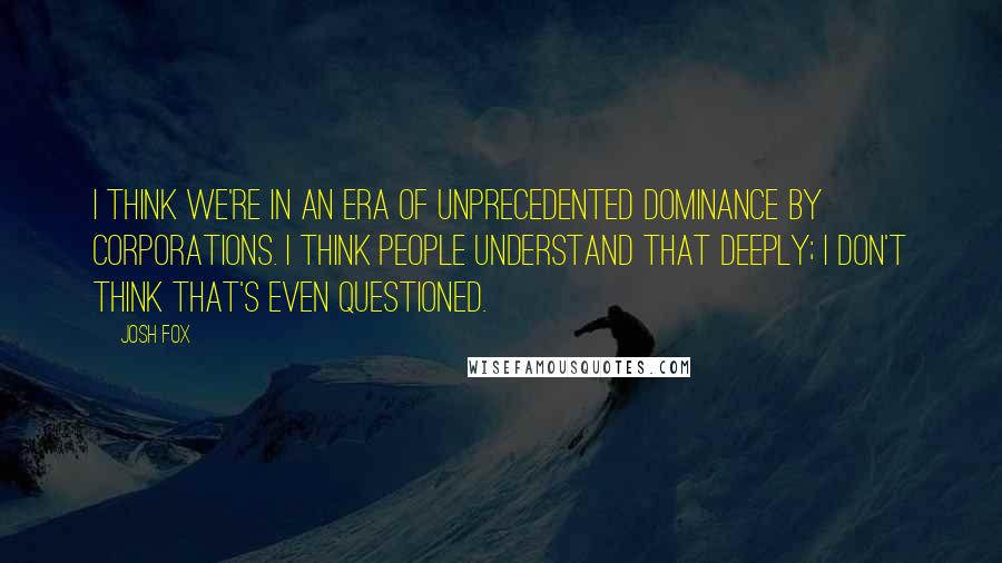 Josh Fox Quotes: I think we're in an era of unprecedented dominance by corporations. I think people understand that deeply; I don't think that's even questioned.