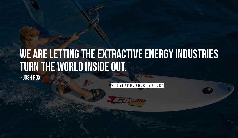 Josh Fox Quotes: We are letting the extractive energy industries turn the world inside out.