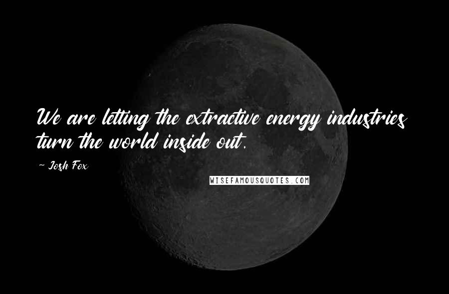 Josh Fox Quotes: We are letting the extractive energy industries turn the world inside out.