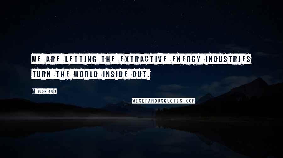 Josh Fox Quotes: We are letting the extractive energy industries turn the world inside out.