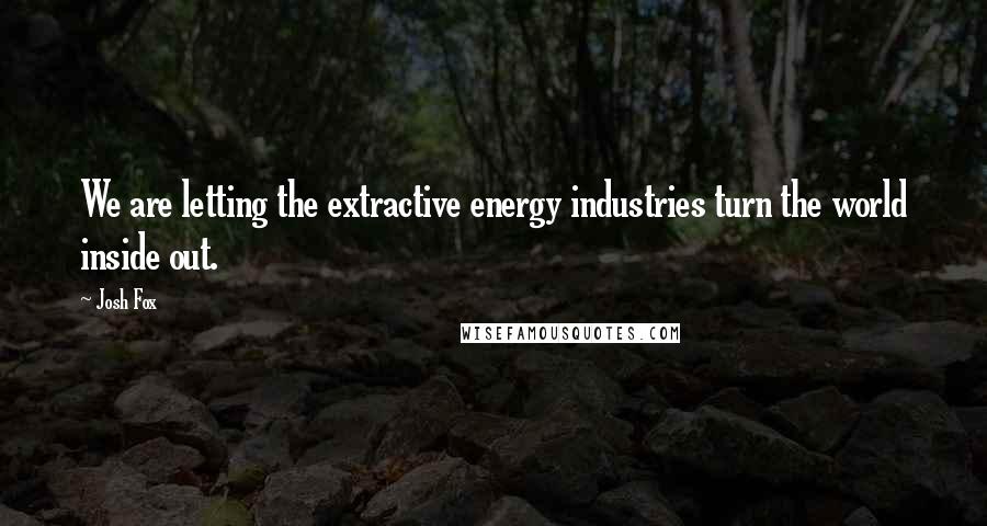 Josh Fox Quotes: We are letting the extractive energy industries turn the world inside out.