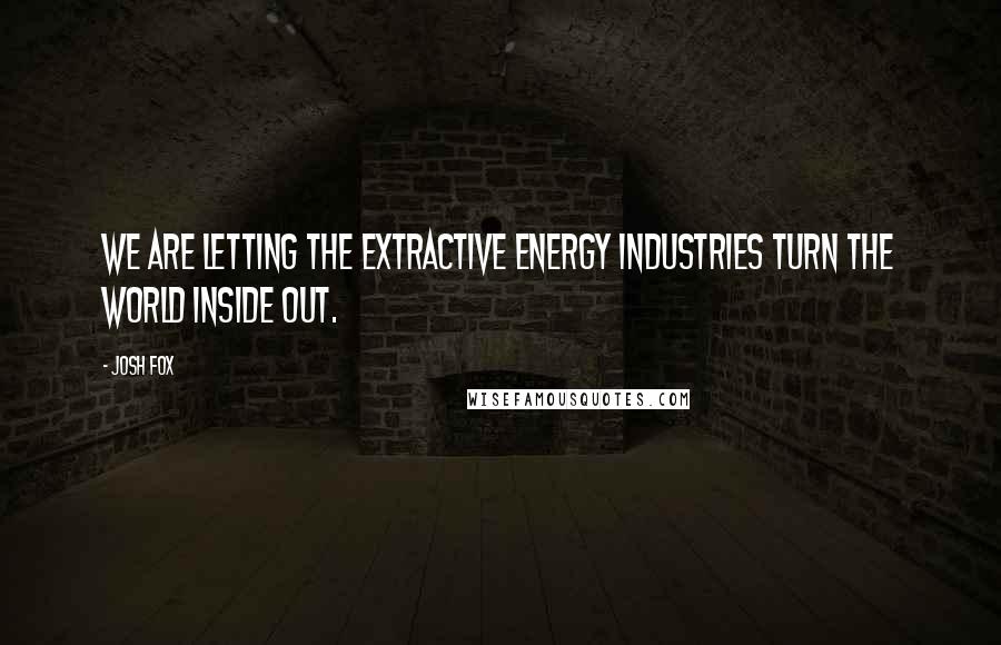 Josh Fox Quotes: We are letting the extractive energy industries turn the world inside out.