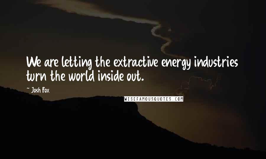 Josh Fox Quotes: We are letting the extractive energy industries turn the world inside out.