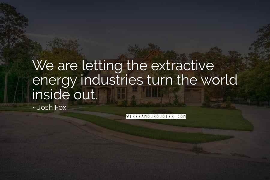 Josh Fox Quotes: We are letting the extractive energy industries turn the world inside out.