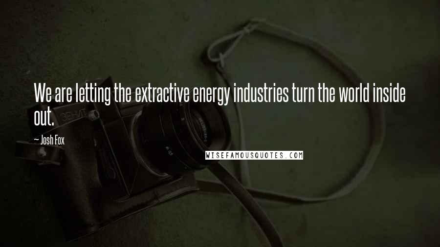 Josh Fox Quotes: We are letting the extractive energy industries turn the world inside out.