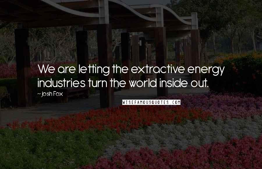 Josh Fox Quotes: We are letting the extractive energy industries turn the world inside out.