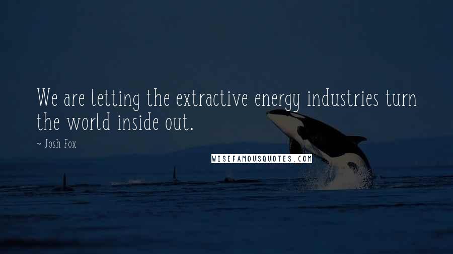 Josh Fox Quotes: We are letting the extractive energy industries turn the world inside out.