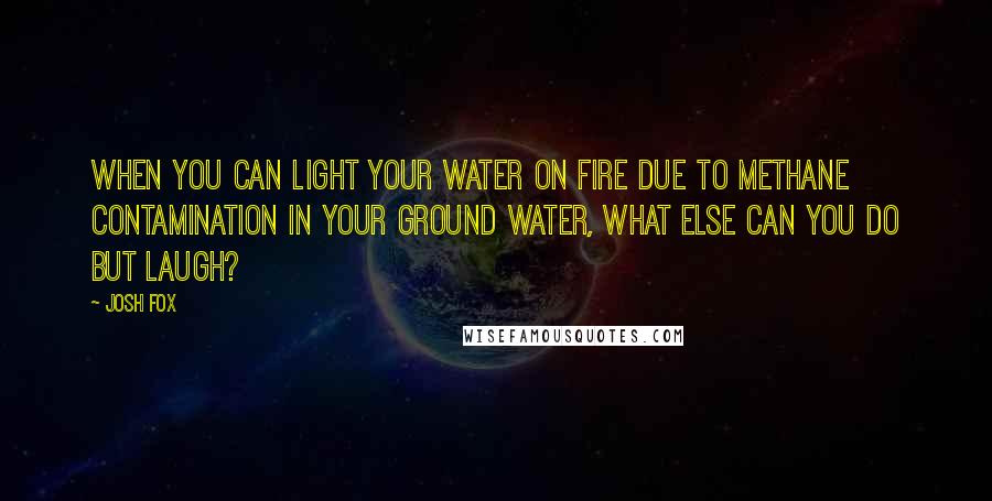 Josh Fox Quotes: When you can light your water on fire due to methane contamination in your ground water, what else can you do but laugh?