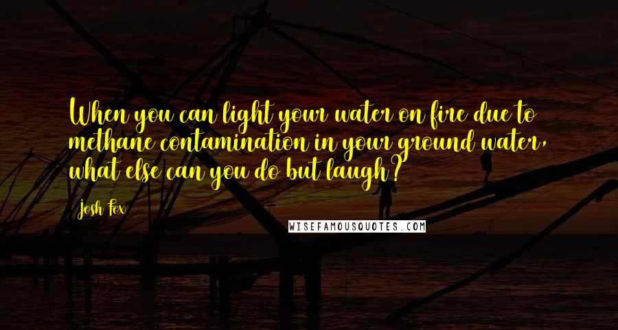 Josh Fox Quotes: When you can light your water on fire due to methane contamination in your ground water, what else can you do but laugh?