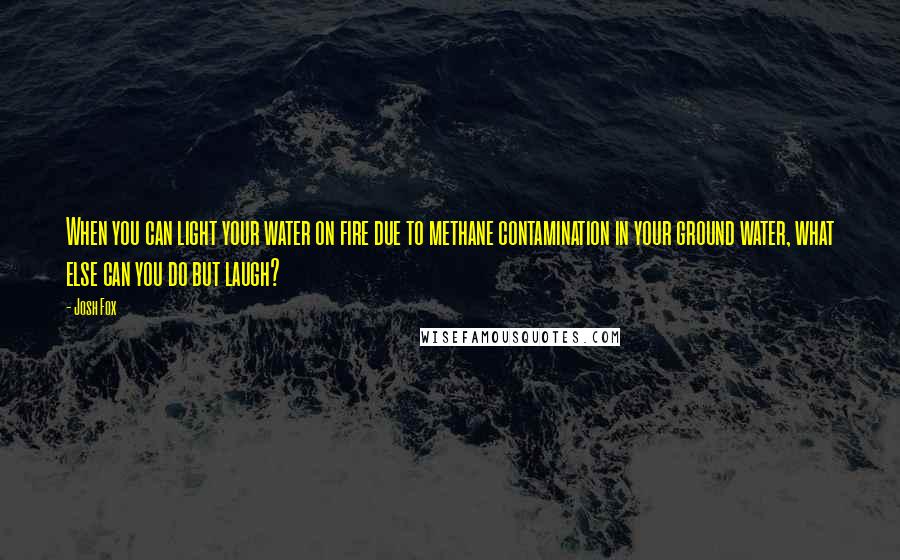 Josh Fox Quotes: When you can light your water on fire due to methane contamination in your ground water, what else can you do but laugh?