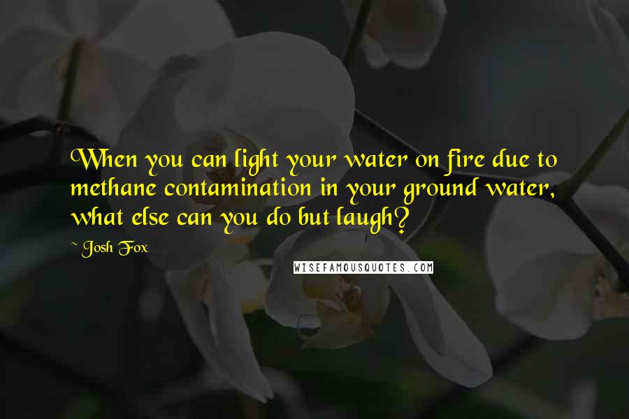 Josh Fox Quotes: When you can light your water on fire due to methane contamination in your ground water, what else can you do but laugh?