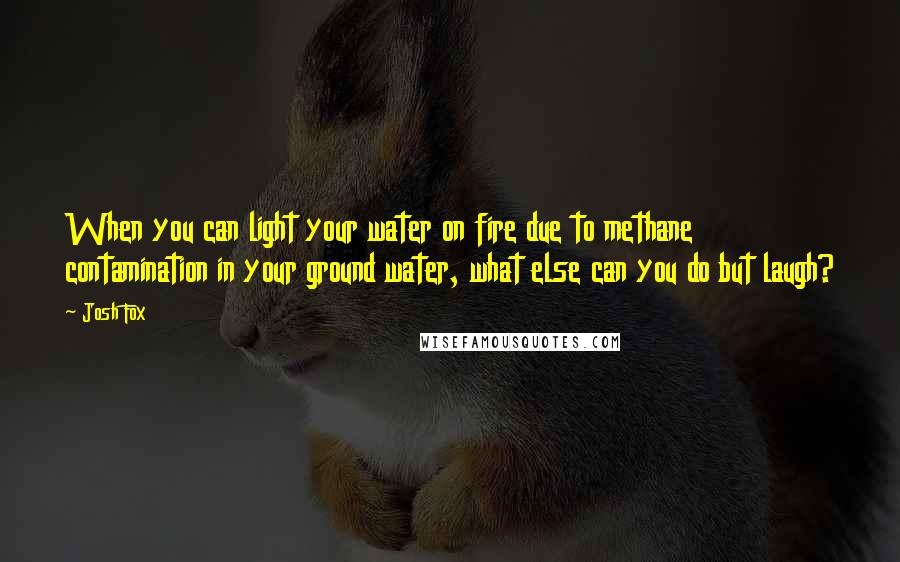 Josh Fox Quotes: When you can light your water on fire due to methane contamination in your ground water, what else can you do but laugh?