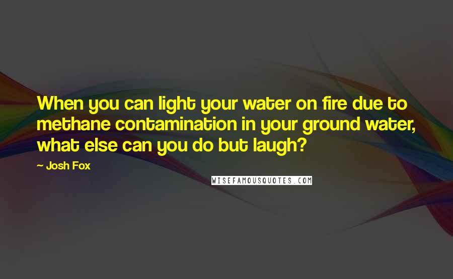 Josh Fox Quotes: When you can light your water on fire due to methane contamination in your ground water, what else can you do but laugh?