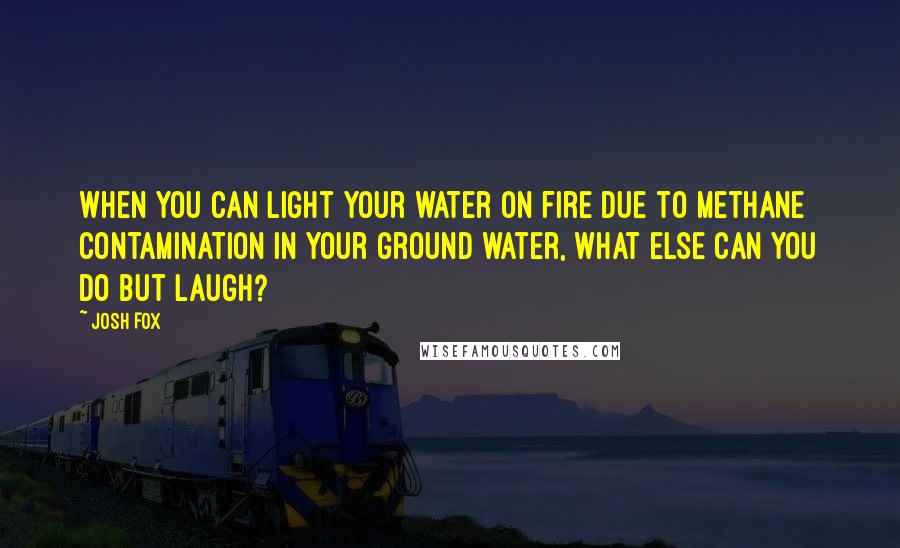 Josh Fox Quotes: When you can light your water on fire due to methane contamination in your ground water, what else can you do but laugh?