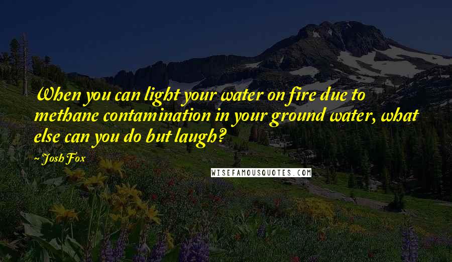 Josh Fox Quotes: When you can light your water on fire due to methane contamination in your ground water, what else can you do but laugh?