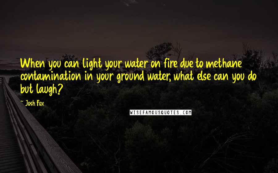 Josh Fox Quotes: When you can light your water on fire due to methane contamination in your ground water, what else can you do but laugh?