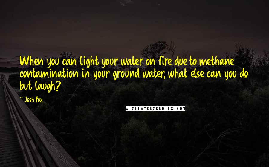 Josh Fox Quotes: When you can light your water on fire due to methane contamination in your ground water, what else can you do but laugh?