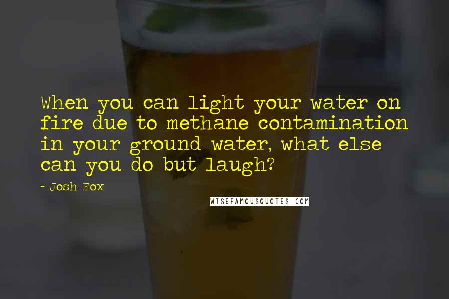 Josh Fox Quotes: When you can light your water on fire due to methane contamination in your ground water, what else can you do but laugh?