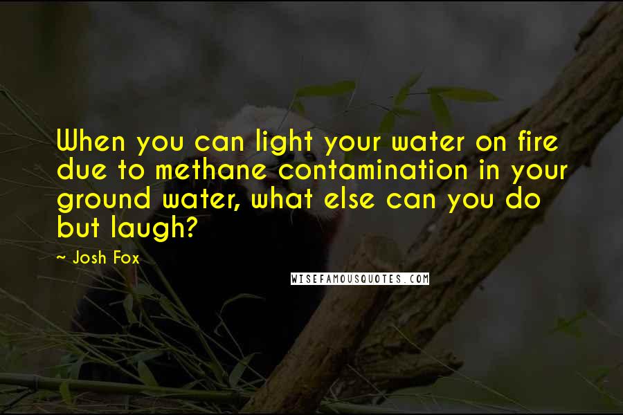 Josh Fox Quotes: When you can light your water on fire due to methane contamination in your ground water, what else can you do but laugh?