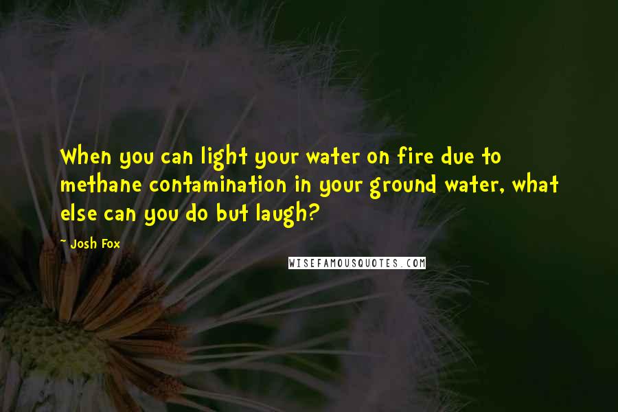 Josh Fox Quotes: When you can light your water on fire due to methane contamination in your ground water, what else can you do but laugh?