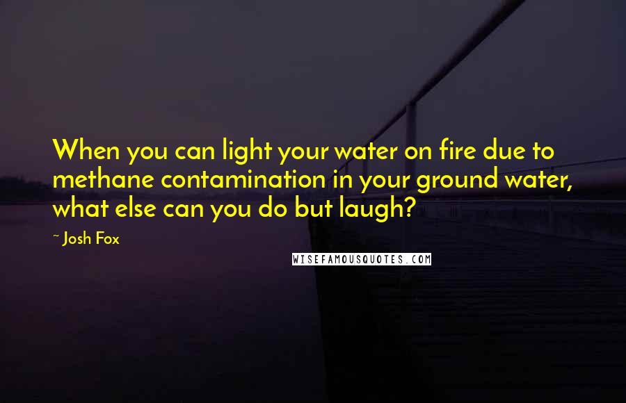 Josh Fox Quotes: When you can light your water on fire due to methane contamination in your ground water, what else can you do but laugh?