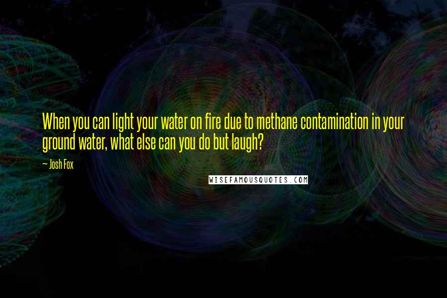 Josh Fox Quotes: When you can light your water on fire due to methane contamination in your ground water, what else can you do but laugh?