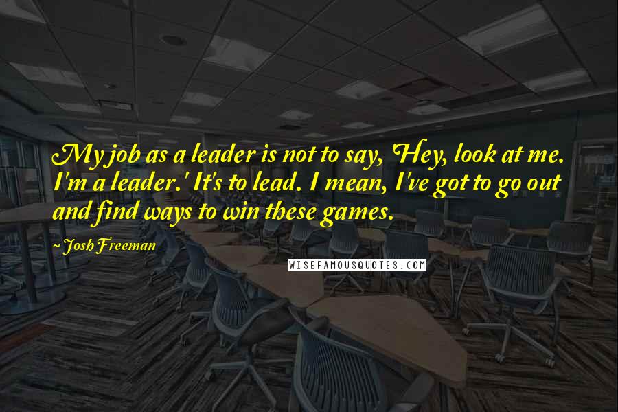 Josh Freeman Quotes: My job as a leader is not to say, 'Hey, look at me. I'm a leader.' It's to lead. I mean, I've got to go out and find ways to win these games.