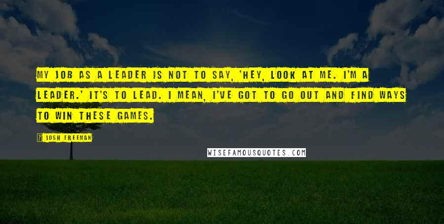 Josh Freeman Quotes: My job as a leader is not to say, 'Hey, look at me. I'm a leader.' It's to lead. I mean, I've got to go out and find ways to win these games.