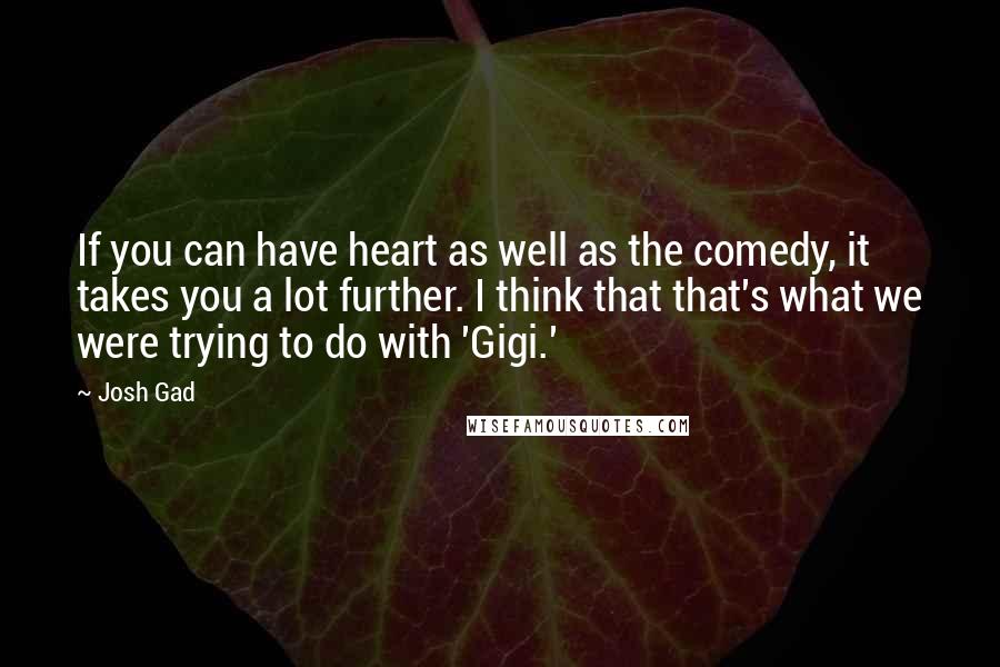 Josh Gad Quotes: If you can have heart as well as the comedy, it takes you a lot further. I think that that's what we were trying to do with 'Gigi.'