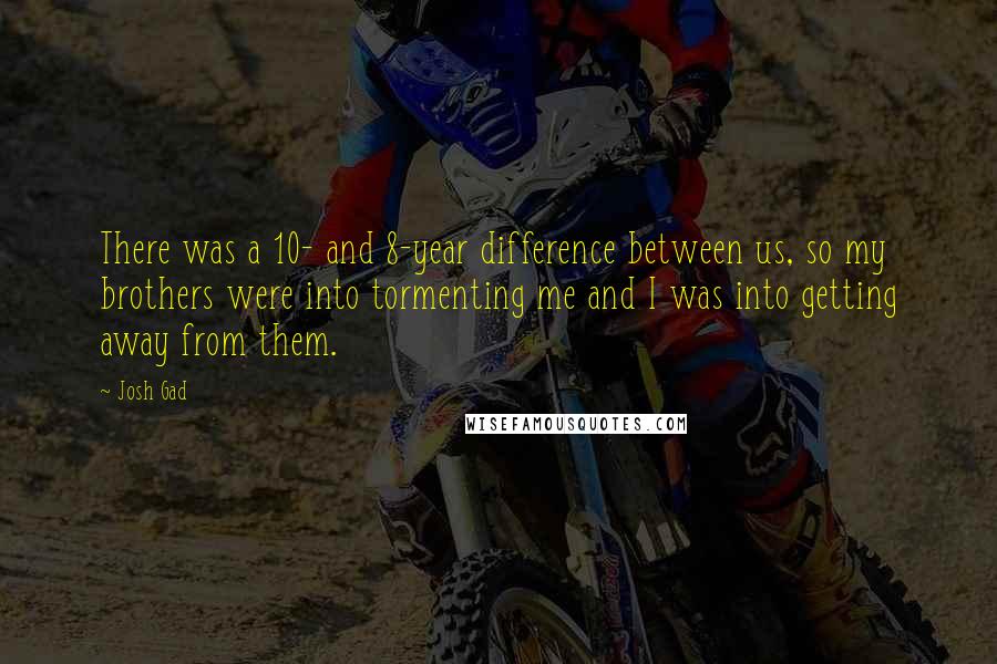 Josh Gad Quotes: There was a 10- and 8-year difference between us, so my brothers were into tormenting me and I was into getting away from them.