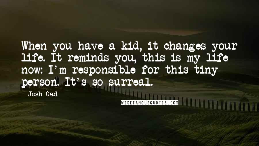 Josh Gad Quotes: When you have a kid, it changes your life. It reminds you, this is my life now: I'm responsible for this tiny person. It's so surreal.