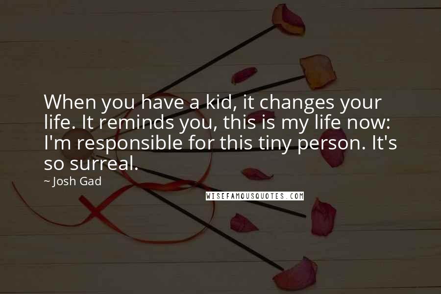 Josh Gad Quotes: When you have a kid, it changes your life. It reminds you, this is my life now: I'm responsible for this tiny person. It's so surreal.