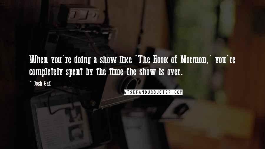 Josh Gad Quotes: When you're doing a show like 'The Book of Mormon,' you're completely spent by the time the show is over.