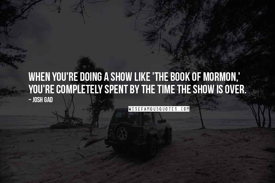 Josh Gad Quotes: When you're doing a show like 'The Book of Mormon,' you're completely spent by the time the show is over.