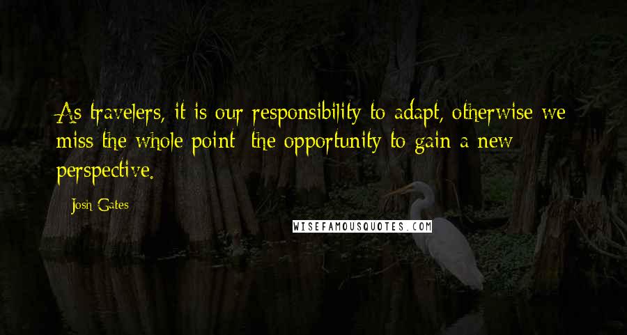 Josh Gates Quotes: As travelers, it is our responsibility to adapt, otherwise we miss the whole point: the opportunity to gain a new perspective.