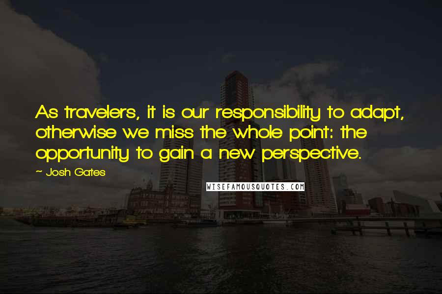 Josh Gates Quotes: As travelers, it is our responsibility to adapt, otherwise we miss the whole point: the opportunity to gain a new perspective.