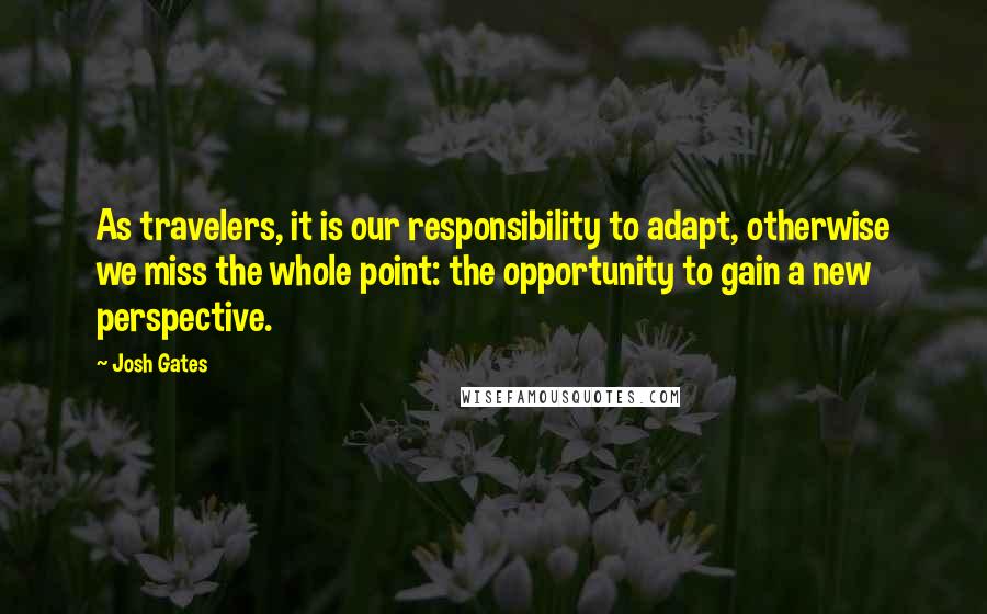 Josh Gates Quotes: As travelers, it is our responsibility to adapt, otherwise we miss the whole point: the opportunity to gain a new perspective.