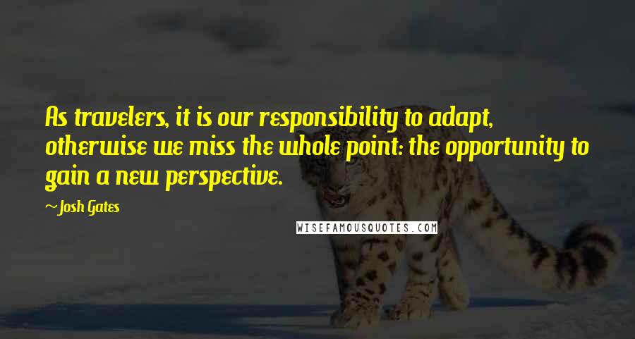 Josh Gates Quotes: As travelers, it is our responsibility to adapt, otherwise we miss the whole point: the opportunity to gain a new perspective.