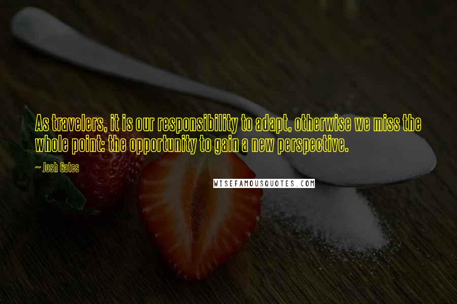 Josh Gates Quotes: As travelers, it is our responsibility to adapt, otherwise we miss the whole point: the opportunity to gain a new perspective.