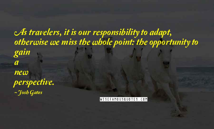 Josh Gates Quotes: As travelers, it is our responsibility to adapt, otherwise we miss the whole point: the opportunity to gain a new perspective.