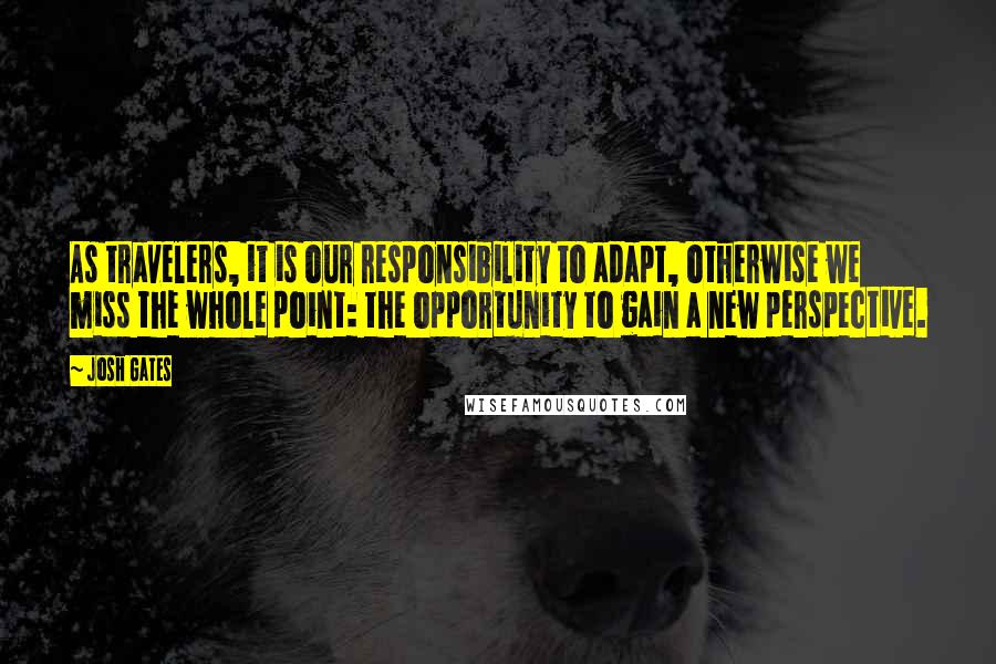 Josh Gates Quotes: As travelers, it is our responsibility to adapt, otherwise we miss the whole point: the opportunity to gain a new perspective.