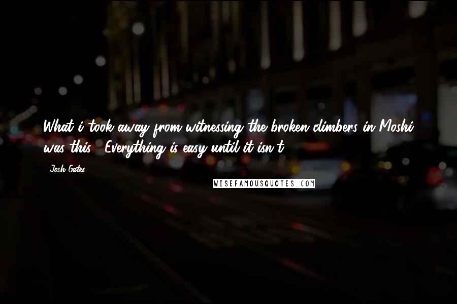 Josh Gates Quotes: What i took away from witnessing the broken climbers in Moshi was this: *Everything is easy until it isn't.*