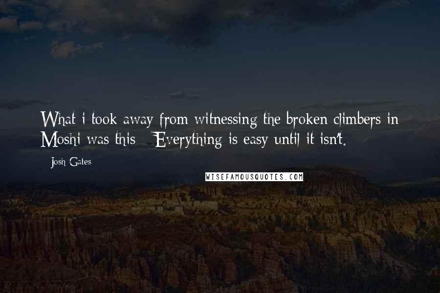 Josh Gates Quotes: What i took away from witnessing the broken climbers in Moshi was this: *Everything is easy until it isn't.*