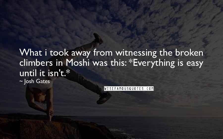 Josh Gates Quotes: What i took away from witnessing the broken climbers in Moshi was this: *Everything is easy until it isn't.*