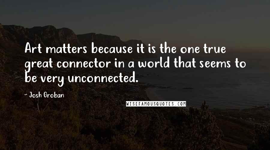 Josh Groban Quotes: Art matters because it is the one true great connector in a world that seems to be very unconnected.