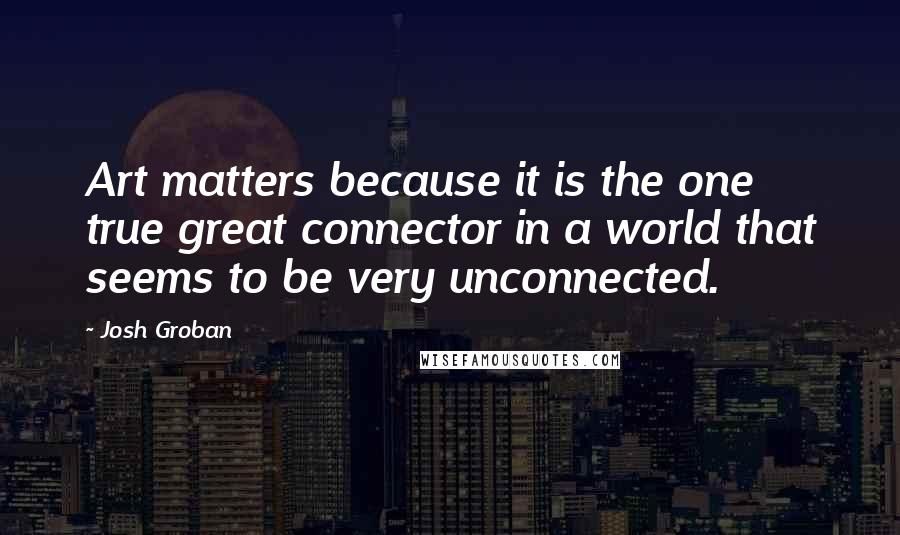 Josh Groban Quotes: Art matters because it is the one true great connector in a world that seems to be very unconnected.