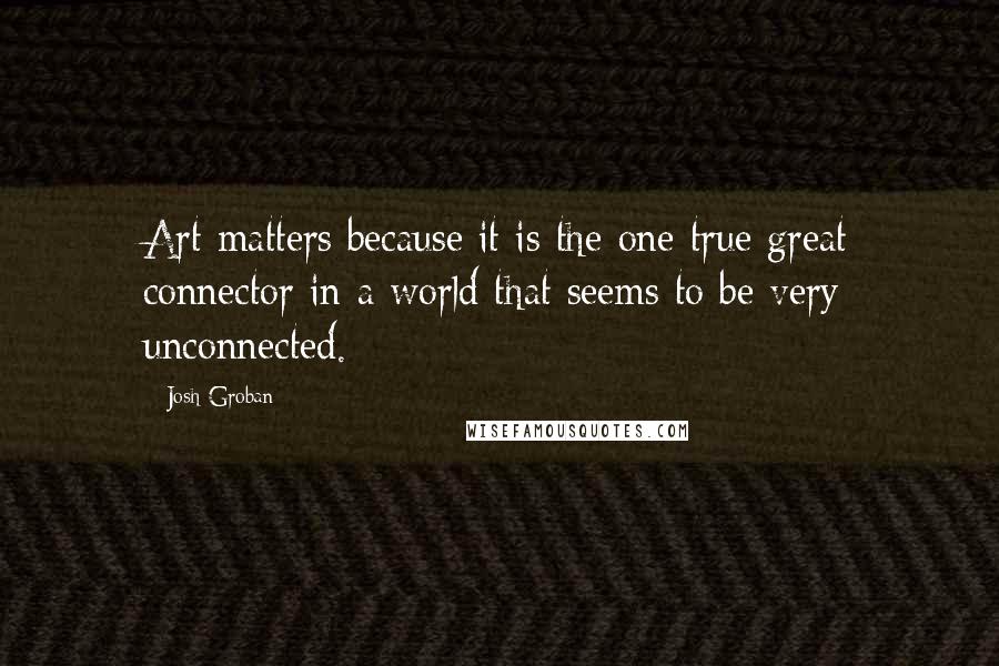 Josh Groban Quotes: Art matters because it is the one true great connector in a world that seems to be very unconnected.