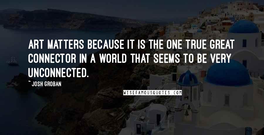 Josh Groban Quotes: Art matters because it is the one true great connector in a world that seems to be very unconnected.