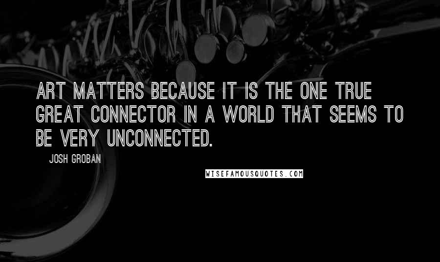 Josh Groban Quotes: Art matters because it is the one true great connector in a world that seems to be very unconnected.