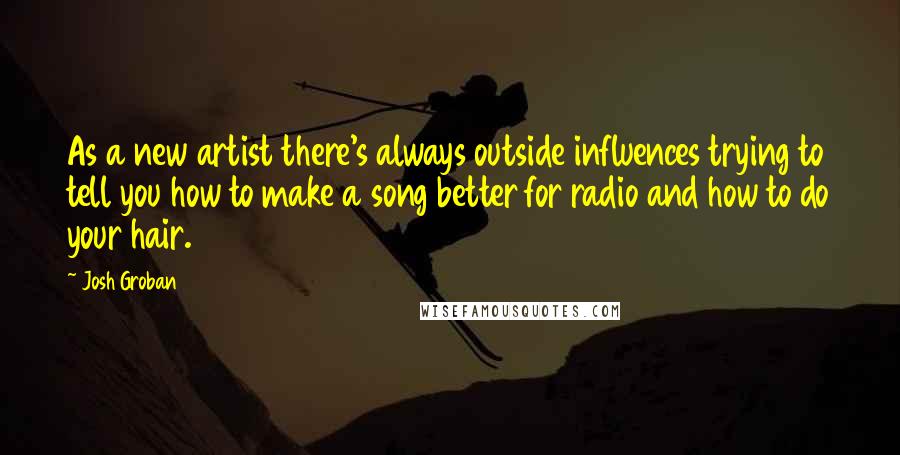 Josh Groban Quotes: As a new artist there's always outside influences trying to tell you how to make a song better for radio and how to do your hair.